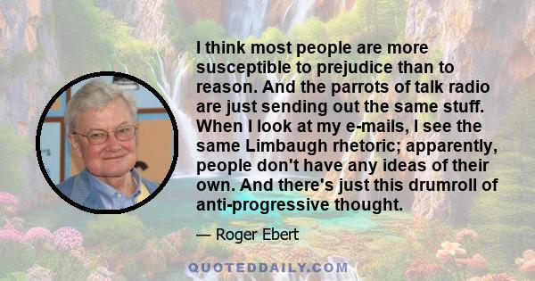 I think most people are more susceptible to prejudice than to reason. And the parrots of talk radio are just sending out the same stuff. When I look at my e-mails, I see the same Limbaugh rhetoric; apparently, people