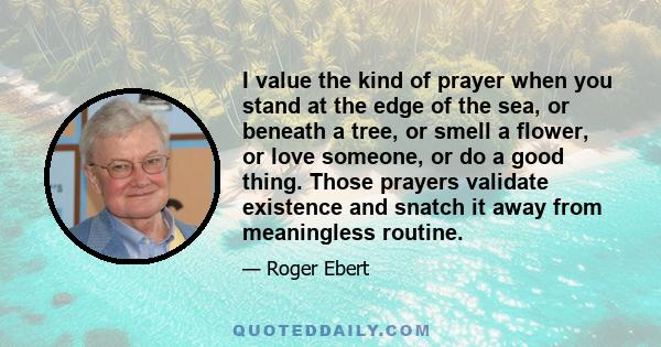 I value the kind of prayer when you stand at the edge of the sea, or beneath a tree, or smell a flower, or love someone, or do a good thing. Those prayers validate existence and snatch it away from meaningless routine.