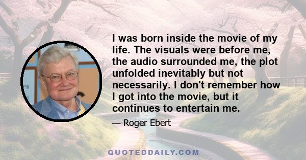 I was born inside the movie of my life. The visuals were before me, the audio surrounded me, the plot unfolded inevitably but not necessarily. I don't remember how I got into the movie, but it continues to entertain me.