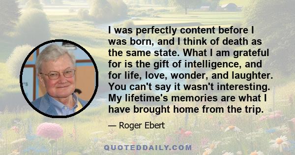 I was perfectly content before I was born, and I think of death as the same state. What I am grateful for is the gift of intelligence, and for life, love, wonder, and laughter. You can't say it wasn't interesting. My