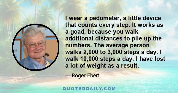 I wear a pedometer, a little device that counts every step. It works as a goad, because you walk additional distances to pile up the numbers. The average person walks 2,000 to 3,000 steps a day. I walk 10,000 steps a