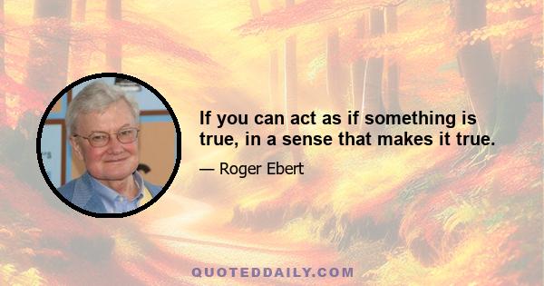 If you can act as if something is true, in a sense that makes it true.