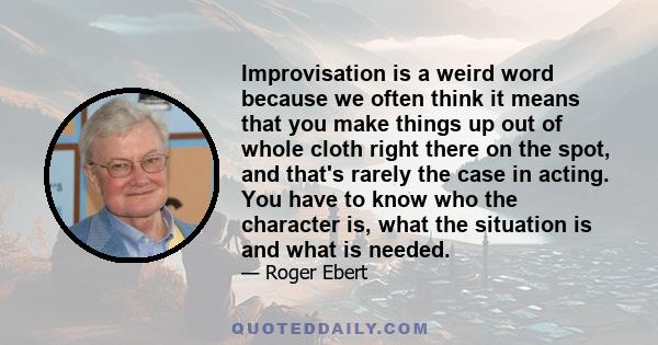 Improvisation is a weird word because we often think it means that you make things up out of whole cloth right there on the spot, and that's rarely the case in acting. You have to know who the character is, what the