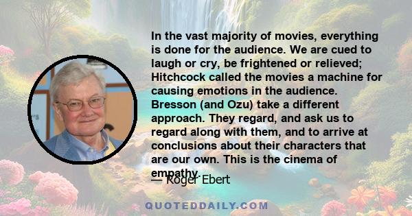 In the vast majority of movies, everything is done for the audience. We are cued to laugh or cry, be frightened or relieved; Hitchcock called the movies a machine for causing emotions in the audience. Bresson (and Ozu)