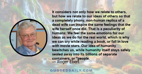 It considers not only how we relate to others, but how we relate to our ideas of others so that a completely phony, non-human replica of a dead wife can inspire the same feelings that the wife herself once did. That is