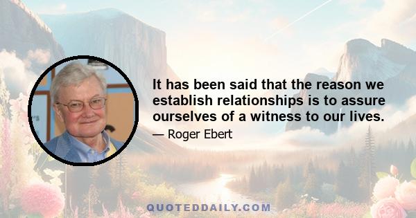 It has been said that the reason we establish relationships is to assure ourselves of a witness to our lives.