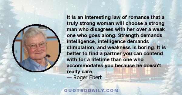 It is an interesting law of romance that a truly strong woman will choose a strong man who disagrees with her over a weak one who goes along. Strength demands intelligence, intelligence demands stimulation, and weakness 