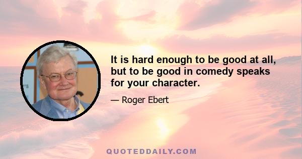 It is hard enough to be good at all, but to be good in comedy speaks for your character.