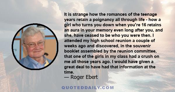 It is strange how the romances of the teenage years retain a poignancy all through life - how a girl who turns you down when you're 16 retains an aura in your memory even long after you, and she, have ceased to be who