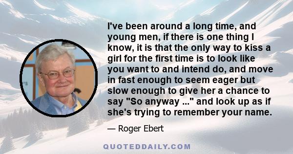 I've been around a long time, and young men, if there is one thing I know, it is that the only way to kiss a girl for the first time is to look like you want to and intend do, and move in fast enough to seem eager but