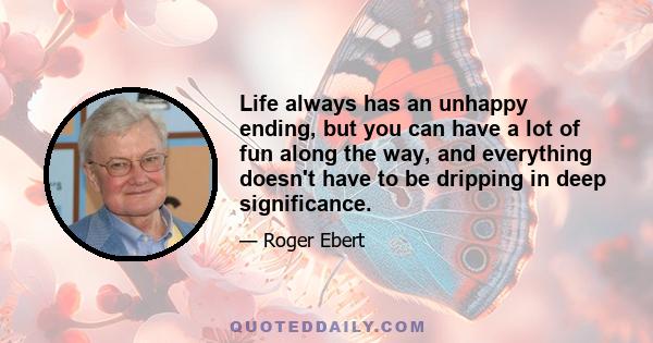 Life always has an unhappy ending, but you can have a lot of fun along the way, and everything doesn't have to be dripping in deep significance.