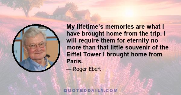 My lifetime’s memories are what I have brought home from the trip. I will require them for eternity no more than that little souvenir of the Eiffel Tower I brought home from Paris.