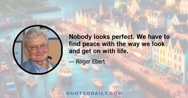 Nobody looks perfect. We have to find peace with the way we look and get on with life.