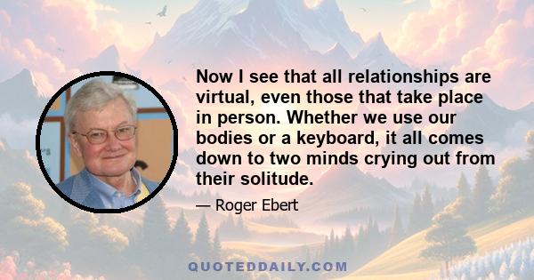 Now I see that all relationships are virtual, even those that take place in person. Whether we use our bodies or a keyboard, it all comes down to two minds crying out from their solitude.