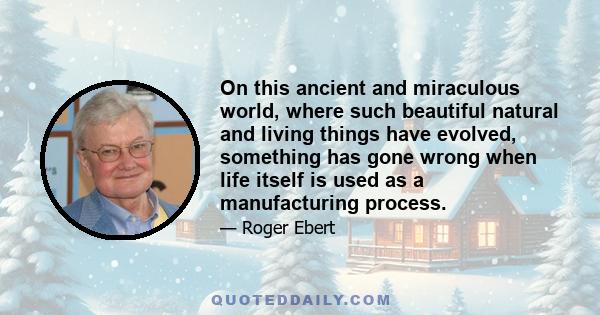 On this ancient and miraculous world, where such beautiful natural and living things have evolved, something has gone wrong when life itself is used as a manufacturing process.