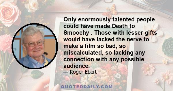 Only enormously talented people could have made Death to Smoochy . Those with lesser gifts would have lacked the nerve to make a film so bad, so miscalculated, so lacking any connection with any possible audience.