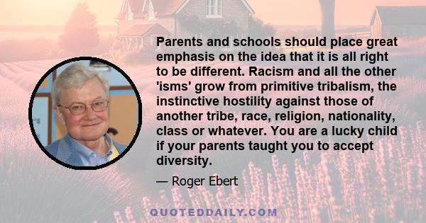 Parents and schools should place great emphasis on the idea that it is all right to be different. Racism and all the other 'isms' grow from primitive tribalism, the instinctive hostility against those of another tribe,