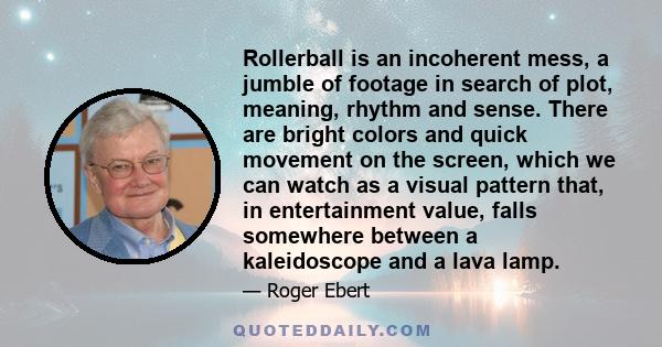 Rollerball is an incoherent mess, a jumble of footage in search of plot, meaning, rhythm and sense. There are bright colors and quick movement on the screen, which we can watch as a visual pattern that, in entertainment 