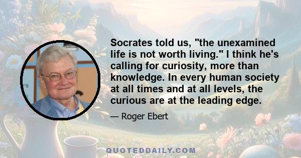 Socrates told us, the unexamined life is not worth living. I think he's calling for curiosity, more than knowledge. In every human society at all times and at all levels, the curious are at the leading edge.