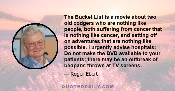 The Bucket List is a movie about two old codgers who are nothing like people, both suffering from cancer that is nothing like cancer, and setting off on adventures that are nothing like possible. I urgently advise