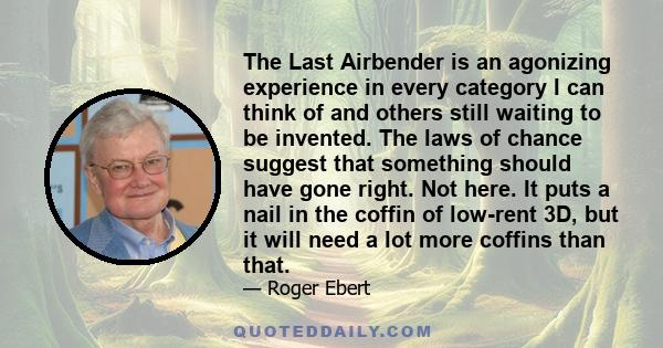 The Last Airbender is an agonizing experience in every category I can think of and others still waiting to be invented. The laws of chance suggest that something should have gone right. Not here. It puts a nail in the