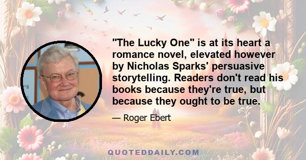 The Lucky One is at its heart a romance novel, elevated however by Nicholas Sparks' persuasive storytelling. Readers don't read his books because they're true, but because they ought to be true.