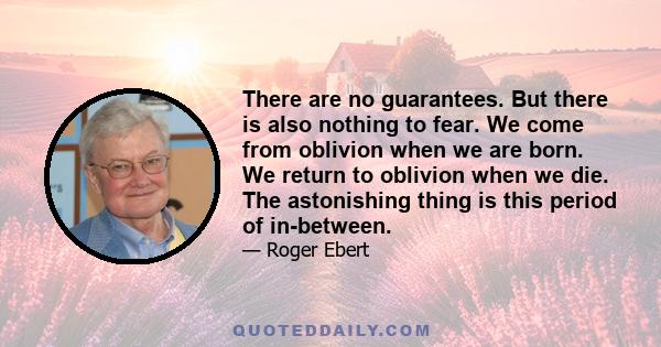 There are no guarantees. But there is also nothing to fear. We come from oblivion when we are born. We return to oblivion when we die. The astonishing thing is this period of in-between.