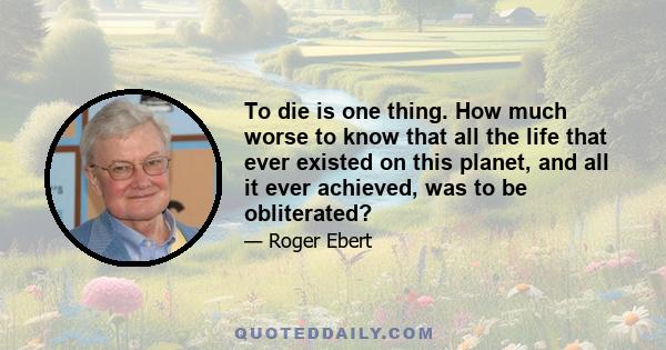 To die is one thing. How much worse to know that all the life that ever existed on this planet, and all it ever achieved, was to be obliterated?