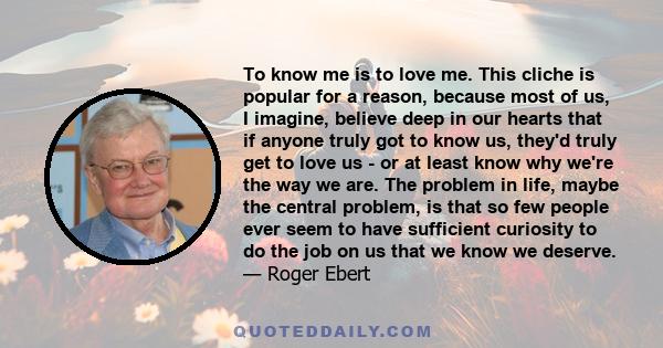 To know me is to love me. This cliche is popular for a reason, because most of us, I imagine, believe deep in our hearts that if anyone truly got to know us, they'd truly get to love us - or at least know why we're the