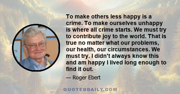 To make others less happy is a crime. To make ourselves unhappy is where all crime starts. We must try to contribute joy to the world. That is true no matter what our problems, our health, our circumstances. We must