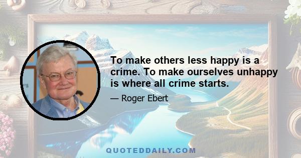 To make others less happy is a crime. To make ourselves unhappy is where all crime starts.