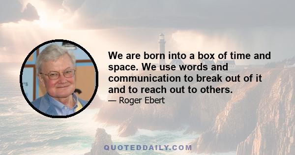 We are born into a box of time and space. We use words and communication to break out of it and to reach out to others.