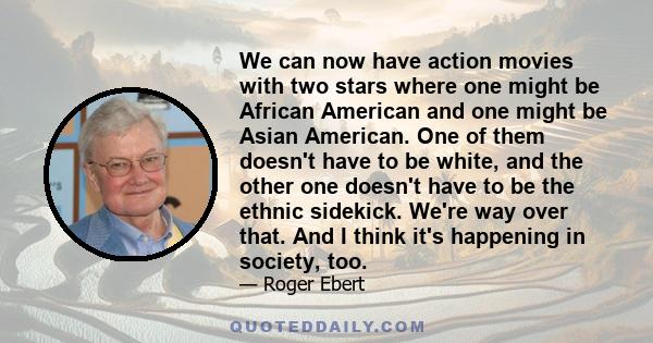 We can now have action movies with two stars where one might be African American and one might be Asian American. One of them doesn't have to be white, and the other one doesn't have to be the ethnic sidekick. We're way 