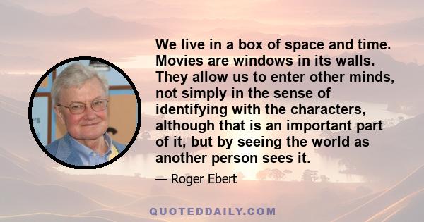 We live in a box of space and time. Movies are windows in its walls. They allow us to enter other minds, not simply in the sense of identifying with the characters, although that is an important part of it, but by