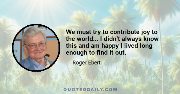 We must try to contribute joy to the world... I didn't always know this and am happy I lived long enough to find it out.