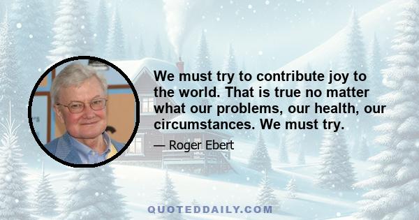 We must try to contribute joy to the world. That is true no matter what our problems, our health, our circumstances. We must try.