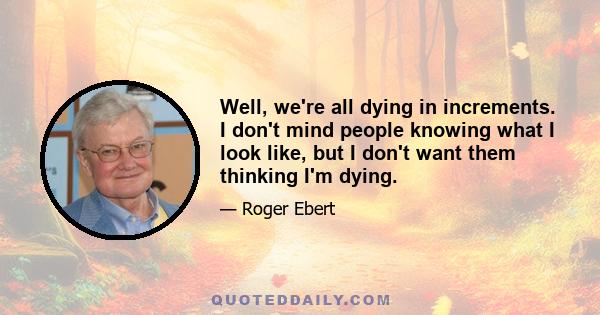 Well, we're all dying in increments. I don't mind people knowing what I look like, but I don't want them thinking I'm dying.