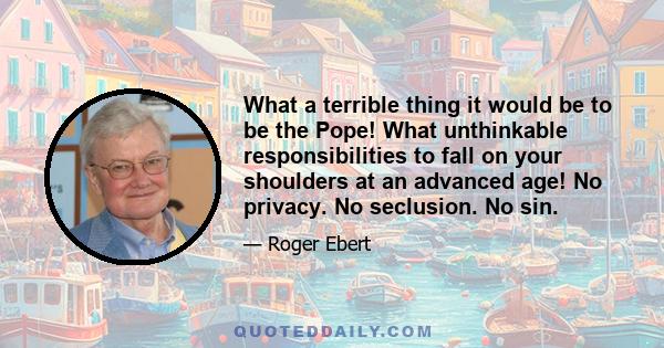 What a terrible thing it would be to be the Pope! What unthinkable responsibilities to fall on your shoulders at an advanced age! No privacy. No seclusion. No sin.