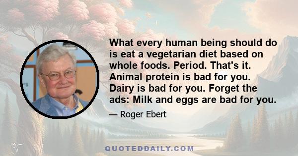 What every human being should do is eat a vegetarian diet based on whole foods. Period. That's it. Animal protein is bad for you. Dairy is bad for you. Forget the ads: Milk and eggs are bad for you.