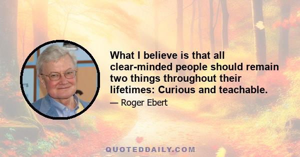 What I believe is that all clear-minded people should remain two things throughout their lifetimes: Curious and teachable.