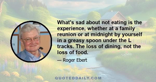 What's sad about not eating is the experience, whether at a family reunion or at midnight by yourself in a greasy spoon under the L tracks. The loss of dining, not the loss of food.