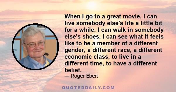 When I go to a great movie, I can live somebody else's life a little bit for a while. I can walk in somebody else's shoes. I can see what it feels like to be a member of a different gender, a different race, a different 