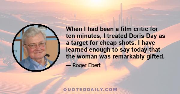 When I had been a film critic for ten minutes, I treated Doris Day as a target for cheap shots. I have learned enough to say today that the woman was remarkably gifted.