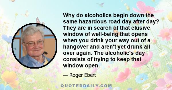 Why do alcoholics begin down the same hazardous road day after day? They are in search of that elusive window of well-being that opens when you drink your way out of a hangover and aren't yet drunk all over again. The