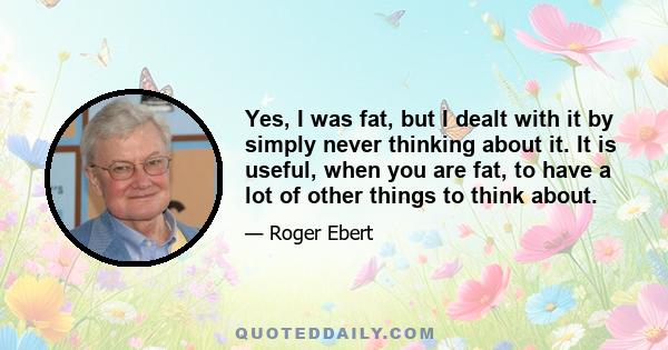 Yes, I was fat, but I dealt with it by simply never thinking about it. It is useful, when you are fat, to have a lot of other things to think about.