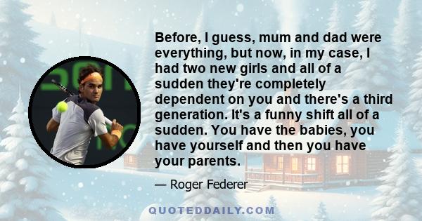 Before, I guess, mum and dad were everything, but now, in my case, I had two new girls and all of a sudden they're completely dependent on you and there's a third generation. It's a funny shift all of a sudden. You have 