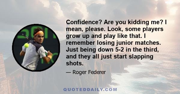 Confidence? Are you kidding me? I mean, please. Look, some players grow up and play like that. I remember losing junior matches. Just being down 5-2 in the third, and they all just start slapping shots.