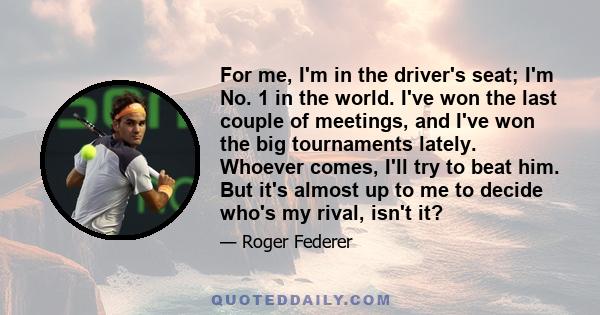 For me, I'm in the driver's seat; I'm No. 1 in the world. I've won the last couple of meetings, and I've won the big tournaments lately. Whoever comes, I'll try to beat him. But it's almost up to me to decide who's my