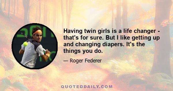 Having twin girls is a life changer - that's for sure. But I like getting up and changing diapers. It's the things you do.