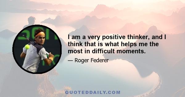 I am a very positive thinker, and I think that is what helps me the most in difficult moments.